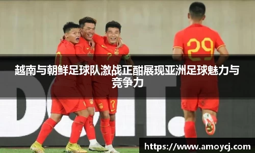 越南与朝鲜足球队激战正酣展现亚洲足球魅力与竞争力