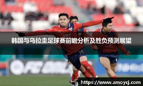 韩国与乌拉圭足球赛前瞻分析及胜负预测展望