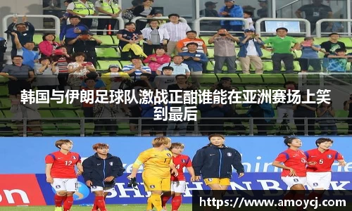 韩国与伊朗足球队激战正酣谁能在亚洲赛场上笑到最后