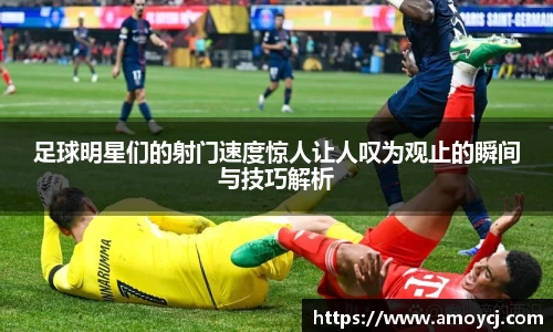 足球明星们的射门速度惊人让人叹为观止的瞬间与技巧解析